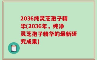 2036纯灵芝孢子精华(2036年，纯净灵芝孢子精华的最新研究成果)