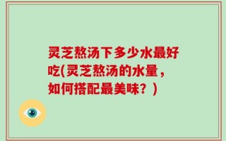 灵芝熬汤下多少水最好吃(灵芝熬汤的水量，如何搭配最美味？)