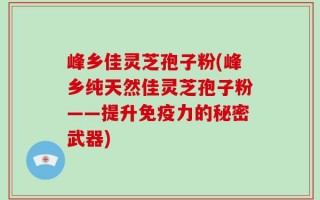 峰乡佳灵芝孢子粉(峰乡纯天然佳灵芝孢子粉——提升免疫力的秘密武器)
