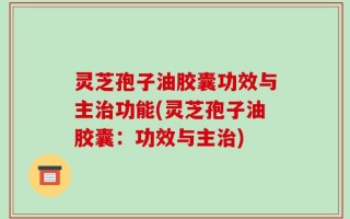 灵芝孢子油胶囊功效与主治功能(灵芝孢子油胶囊：功效与主治)