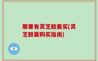 那里有灵芝胶囊买(灵芝胶囊购买指南)