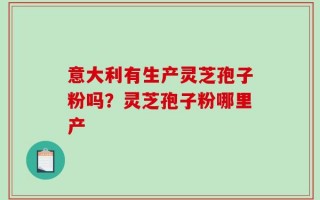 意大利有生产灵芝孢子粉吗？灵芝孢子粉哪里产