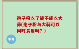 孢子粉吃了能不能吃大蒜(孢子粉与大蒜可以同时食用吗？)
