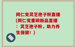 同仁党灵芝孢子粉直播(同仁党重磅新品直播：灵芝孢子粉，助力养生保健！)