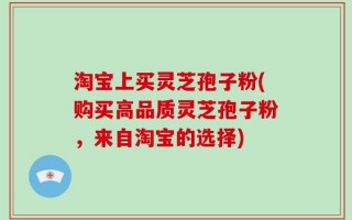 淘宝上买灵芝孢子粉(购买高品质灵芝孢子粉，来自淘宝的选择)