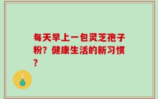每天早上一包灵芝孢子粉？健康生活的新习惯？