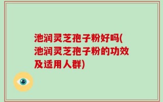 池润灵芝孢子粉好吗(池润灵芝孢子粉的功效及适用人群)