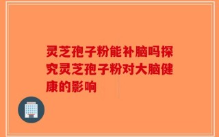 灵芝孢子粉能补脑吗探究灵芝孢子粉对大脑健康的影响