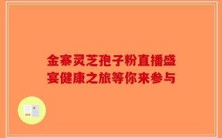 金寨灵芝孢子粉直播盛宴健康之旅等你来参与