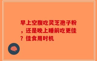 早上空腹吃灵芝孢子粉，还是晚上睡前吃更佳？佳食用时机