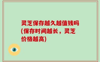 灵芝保存越久越值钱吗(保存时间越长，灵芝价格越高)
