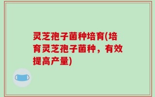 灵芝孢子菌种培育(培育灵芝孢子菌种，有效提高产量)