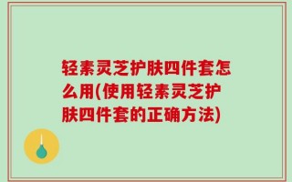 轻素灵芝护肤四件套怎么用(使用轻素灵芝护肤四件套的正确方法)
