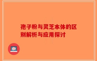 孢子粉与灵芝本体的区别解析与应用探讨