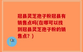 冠县灵芝孢子粉冠县有销售点吗(在哪可以找到冠县灵芝孢子粉的销售点？)