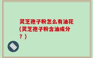 灵芝孢子粉怎么有油花(灵芝孢子粉含油成分？)