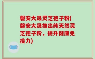 磐安大晟灵芝孢子粉(磐安大晟推出纯天然灵芝孢子粉，提升健康免疫力)