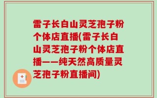 雷子长白山灵芝孢子粉个体店直播(雷子长白山灵芝孢子粉个体店直播——纯天然高质量灵芝孢子粉直播间)
