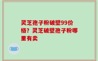 灵芝孢子粉破壁99价格？灵芝破壁孢子粉哪里有卖