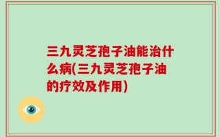 三九灵芝孢子油能治什么病(三九灵芝孢子油的疗效及作用)