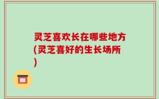 灵芝喜欢长在哪些地方(灵芝喜好的生长场所)