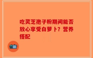 吃灵芝孢子粉期间能否放心享受白萝卜？营养搭配