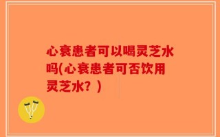 心衰患者可以喝灵芝水吗(心衰患者可否饮用灵芝水？)