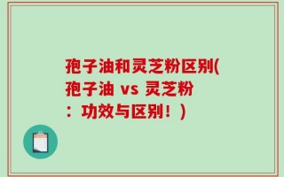 孢子油和灵芝粉区别(孢子油 vs 灵芝粉：功效与区别！)