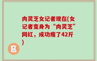 肉灵芝女记者现在(女记者变身为“肉灵芝”网红，成功瘦了42斤)