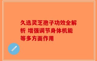 久选灵芝孢子功效全解析 增强调节身体机能等多方面作用