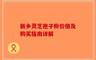 新乡灵芝孢子粉价格及购买指南详解