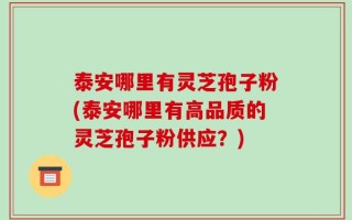 泰安哪里有灵芝孢子粉(泰安哪里有高品质的灵芝孢子粉供应？)