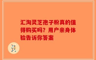 汇淘灵芝孢子粉真的值得购买吗？用户亲身体验告诉你答案