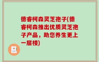 德睿柯森灵芝孢子(德睿柯森推出优质灵芝孢子产品，助您养生更上一层楼)