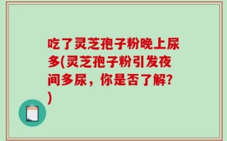 吃了灵芝孢子粉晚上尿多(灵芝孢子粉引发夜间多尿，你是否了解？)