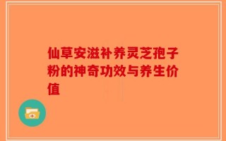 仙草安滋补养灵芝孢子粉的神奇功效与养生价值