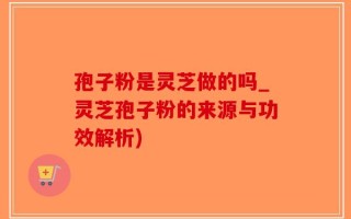 孢子粉是灵芝做的吗_灵芝孢子粉的来源与功效解析)