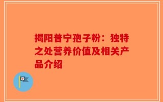 揭阳普宁孢子粉：独特之处营养价值及相关产品介绍
