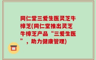 同仁堂三爱生医灵芝牛樟芝(同仁堂推出灵芝牛樟芝产品“三爱生医”，助力健康管理)