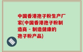 中国香港孢子粉生产厂家(中国香港孢子粉制造商 - 制造健康的孢子粉产品)