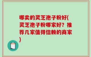 哪卖的灵芝孢子粉好(灵芝孢子粉哪家好？推荐几家值得信赖的商家)