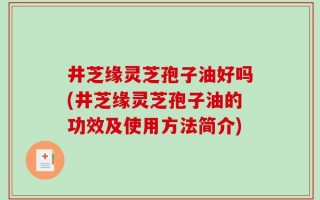 井芝缘灵芝孢子油好吗(井芝缘灵芝孢子油的功效及使用方法简介)