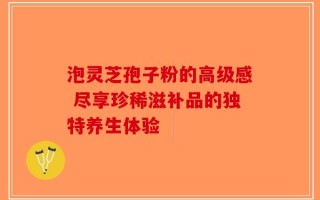泡灵芝孢子粉的高级感 尽享珍稀滋补品的独特养生体验