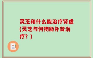 灵芝和什么能治疗肾虚(灵芝与何物能补肾治疗？)