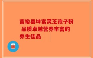 富裕县坤富灵芝孢子粉 品质卓越营养丰富的养生佳品