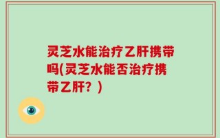 灵芝水能治疗乙肝携带吗(灵芝水能否治疗携带乙肝？)