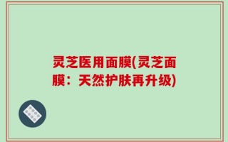 灵芝医用面膜(灵芝面膜：天然护肤再升级)