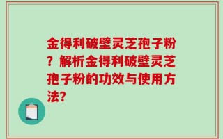 金得利破壁灵芝孢子粉？解析金得利破壁灵芝孢子粉的功效与使用方法？