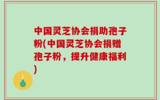 中国灵芝协会捐助孢子粉(中国灵芝协会捐赠孢子粉，提升健康福利)