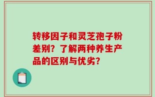 转移因子和灵芝孢子粉差别？了解两种养生产品的区别与优劣？